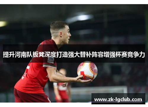提升河南队板凳深度打造强大替补阵容增强杯赛竞争力
