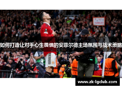 如何打造让对手心生畏惧的安菲尔德主场氛围与战术策略