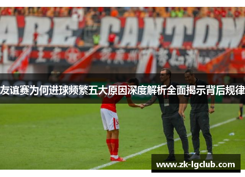 友谊赛为何进球频繁五大原因深度解析全面揭示背后规律