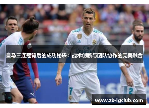 皇马三连冠背后的成功秘诀:战术创新与团队协作的完美融合 皇马三连冠背后的成功秘诀:战术创新与团队协作的完美融合