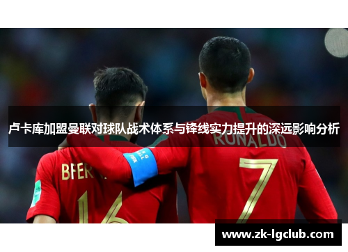 卢卡库加盟曼联对球队战术体系与锋线实力提升的深远影响分析 卢卡库加盟曼联对球队战术体系与锋线实力提升的深远影响分析