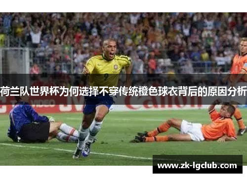 荷兰队世界杯为何选择不穿传统橙色球衣背后的原因分析