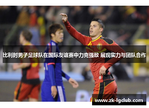 比利时男子足球队在国际友谊赛中力克强敌 展现实力与团队合作 比利时男子足球队在国际友谊赛中力克强敌 展现实力与团队合作