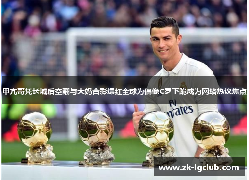 甲亢哥凭长城后空翻与大妈合影爆红全球为偶像C罗下跪成为网络热议焦点 甲亢哥凭长城后空翻与大妈合影爆红全球为偶像C罗下跪成为网络热议焦点