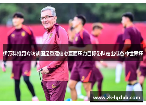 伊万科维奇专访谈国足重建信心直面压力目标带队走出低谷冲世界杯