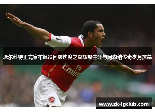 沃尔科特正式宣布退役回顾速度之翼辉煌生涯与阿森纳传奇岁月落幕