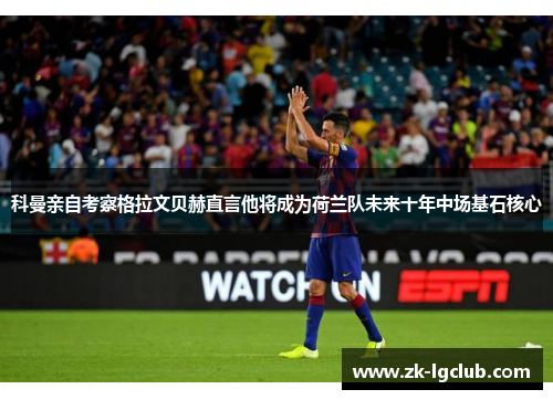 科曼亲自考察格拉文贝赫直言他将成为荷兰队未来十年中场基石核心
