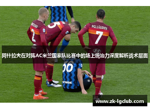 阿什拉夫在对阵AC米兰国家队比赛中的场上统治力深度解析战术层面 阿什拉夫在对阵AC米兰国家队比赛中的场上统治力深度解析战术层面